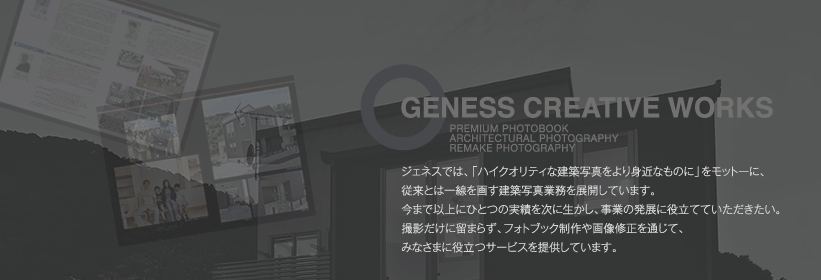 geness creative works ジェネスでは、「ハイクオリティな建築写真をより身近なものに」をモットーに、従来とは一線を画す建築写真業務を展開しています。今まで以上にひとつの実績を次に生かし、事業の発展に役立てていただきたい。撮影だけに留まらず、フォトブック制作や画像修正を通じて、みなさまに役立つサービスを提供しています。
